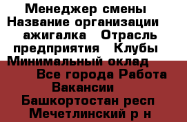 Менеджер смены › Название организации ­ Zажигалка › Отрасль предприятия ­ Клубы › Минимальный оклад ­ 30 000 - Все города Работа » Вакансии   . Башкортостан респ.,Мечетлинский р-н